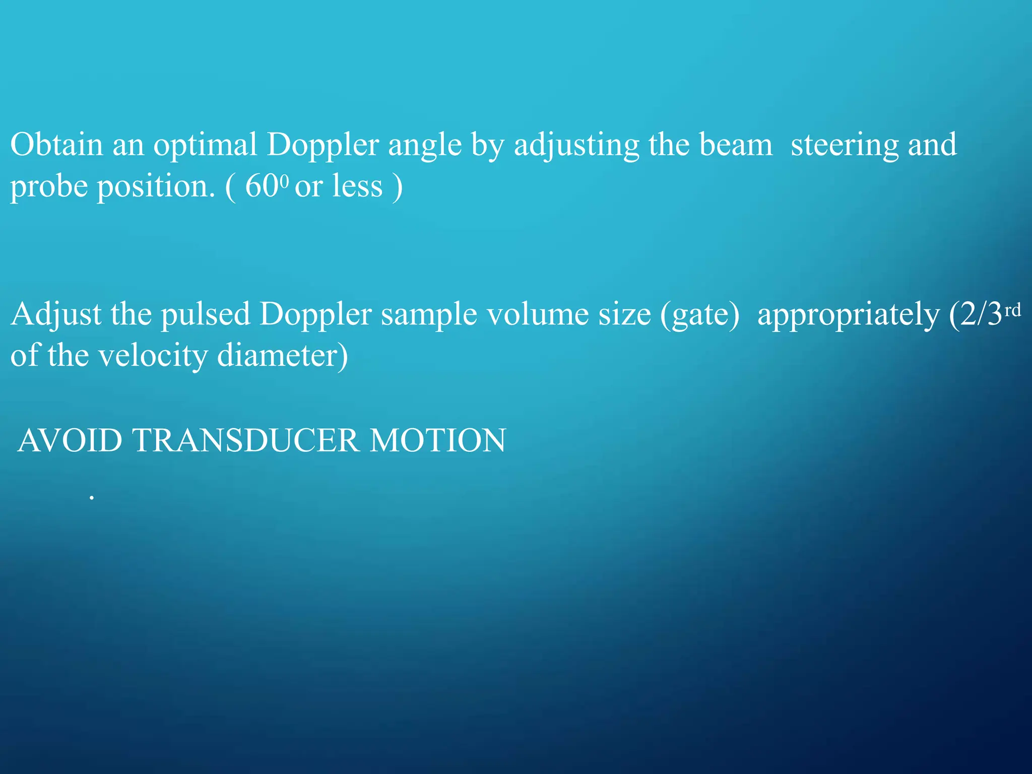 Obtain an optimal Doppler angle by adjusting the beam steering and
probe position. ( 600 or less )
Adjust the pulsed Doppler sample volume size (gate) appropriately (2/3rd
of the velocity diameter)
AVOID TRANSDUCER MOTION
.
 