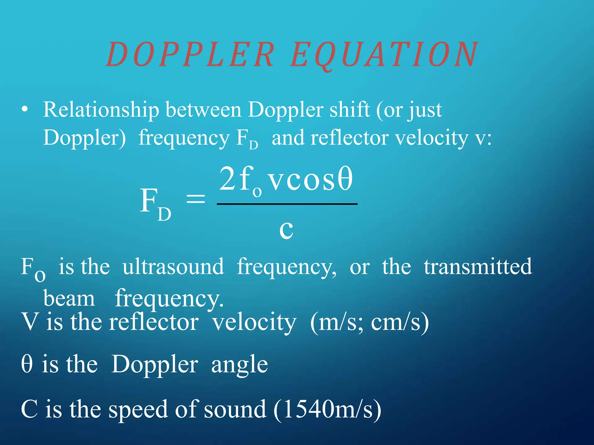 • Relationship between Doppler shift (or just
Doppler) frequency FD and reflector velocity v:
Fo is the ultrasound frequency, or the transmitted
beam frequency.
V is the reflector velocity (m/s; cm/s)
θ is the Doppler angle
C is the speed of sound (1540m/s)
DOPPLER EQUATION
c
FD

2fo vcosθ
 