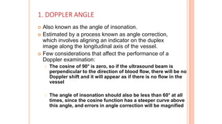 1. DOPPLER ANGLE
 Also known as the angle of insonation.
 Estimated by a process known as angle correction,
which involves aligning an indicator on the duplex
image along the longitudinal axis of the vessel.
 Few considerations that affect the performance of a
Doppler examination:
The cosine of 90° is zero, so if the ultrasound beam is
perpendicular to the direction of blood flow, there will be no
Doppler shift and it will appear as if there is no flow in the
vessel
The angle of insonation should also be less than 60° at all
times, since the cosine function has a steeper curve above
this angle, and errors in angle correction will be magnified
 