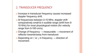 2. TRANSDUCER FREQUENCY
 Increase in transducer frequency causes increased
doppler frequency shift.
 At frequencies between 2-10 MHz, doppler shift
comparatively small & in audible range (shift from 0-
10 KHz) for most physiological motion (for velocity
range from 0-100 cm/s).
 Change of frequency → measurable → movement of
reflector towards/away from transducer.
 Depending on ↑ or ↓ in frequency → direction of
movement.
 