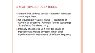 3. SCATTERING OF US BY BLOOD
 Smooth wall of blood vessel → specular reflection
→ strong echoes.
 Us wavelength > size of RBCs → scattering of
wave in all directions (Rayleigh-Tyndall scattering).
Size of echo from blood → ↓.
 Intensity of scattered us ↑ with 4th power of
frequency as images of vessel lumen differ
significantly with instruments of different frequency.
 