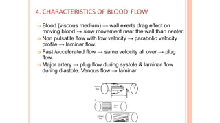 4. CHARACTERISTICS OF BLOOD FLOW
 Blood (viscous medium) → wall exerts drag effect on
moving blood → slow movement near the wall than center.
 Non pulsatile flow with low velocity → parabolic velocity
profile → laminar flow.
 Fast /accelerated flow → same velocity all over → plug
flow.
 Major artery → plug flow during systole & laminar flow
during diastole. Venous flow → laminar.
 
