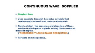 CONTINUOUS WAVE DOPPLER
 Simplest form
 Uses separate transmit & receive crystals that
continuously transmit and receive ultrasound.
 Able to detect the presence and direction of flow, -
unable to distinguish signals arising from vessels at
different depths.
( THEREFORE IT LACKS RANGE RESOLUTION.)
 Portable and inexpensive.
 