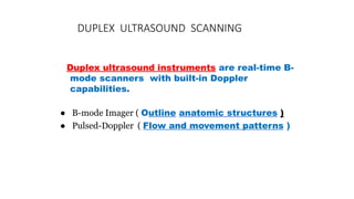 DUPLEX ULTRASOUND SCANNING
Duplex ultrasound instruments are real-time B-
mode scanners with built-in Doppler
capabilities.
● B-mode Imager ( Outline anatomic structures )
● Pulsed-Doppler ( Flow and movement patterns )
 