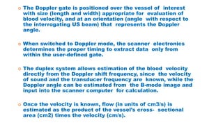  The Doppler gate is positioned over the vessel of interest
with size (length and width) appropriate for evaluation of
blood velocity, and at an orientation (angle with respect to
the interrogating US beam) that represents the Doppler
angle.
 When switched to Doppler mode, the scanner electronics
determines the proper timing to extract data only from
within the user-defined gate.
 The duplex system allows estimation of the blood velocity
directly from the Doppler shift frequency, since the velocity
of sound and the transducer frequency are known, while the
Doppler angle can be estimated from the B-mode image and
input into the scanner computer for calculation.
 Once the velocity is known, flow (in units of cm3/s) is
estimated as the product of the vessel’s cross- sectional
area (cm2) times the velocity (cm/s).
 