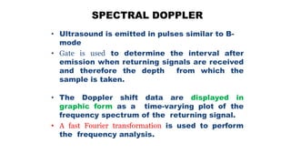 SPECTRAL DOPPLER
• Ultrasound is emitted in pulses similar to B-
mode
• Gate is used to determine the interval after
emission when returning signals are received
and therefore the depth from which the
sample is taken.
• The Doppler shift data are displayed in
graphic form as a time-varying plot of the
frequency spectrum of the returning signal.
• A fast Fourier transformation is used to perform
the frequency analysis.
 