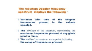 The resulting Doppler frequency
spectrum displays the following :
 Variation with time of the Doppler
frequencies present in the volume
sampled.
 The envelope of the spectrum, representing the
maximum frequencies present at any given
point in time.
 The width of the spectrum at any point, indicating
the range of frequencies present.
 