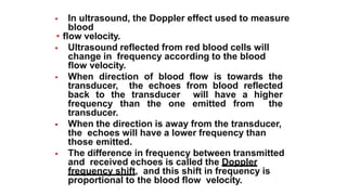  In ultrasound, the Doppler effect used to measure
blood
• flow velocity.
 Ultrasound reflected from red blood cells will
change in frequency according to the blood
flow velocity.
 When direction of blood flow is towards the
transducer, the echoes from blood reflected
back to the transducer will have a higher
frequency than the one emitted from the
transducer.
 When the direction is away from the transducer,
the echoes will have a lower frequency than
those emitted.
 The difference in frequency between transmitted
and received echoes is called the Doppler
frequency shift, and this shift in frequency is
proportional to the blood flow velocity.
 