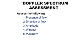 DOPPLER SPECTRUM
ASSESSMENT
Assess the following
1.Presence of flow
2.Direction of flow
3.Amplitude
4.Window
5.Pulsatility
 