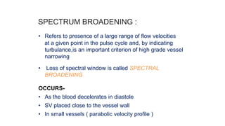 SPECTRUM BROADENING :
• Refers to presence of a large range of flow velocities
at a given point in the pulse cycle and, by indicating
turbulance,is an important criterion of high grade vessel
narrowing
• Loss of spectral window is called SPECTRAL
BROADENING
OCCURS-
• As the blood decelerates in diastole
• SV placed close to the vessel wall
• In small vessels ( parabolic velocity profile )
 