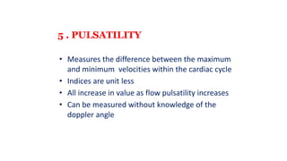 5 . PULSATILITY
• Measures the difference between the maximum
and minimum velocities within the cardiac cycle
• Indices are unit less
• All increase in value as flow pulsatility increases
• Can be measured without knowledge of the
doppler angle
 