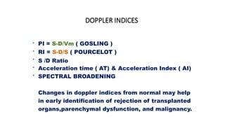 DOPPLER INDICES
•
•
•
•
•
PI = S-D/Vm ( GOSLING )
RI = S-D/S ( POURCELOT )
S /D Ratio
Acceleration time ( AT) & Acceleration Index ( AI)
SPECTRAL BROADENING
Changes in doppler indices from normal may help
in early identification of rejection of transplanted
organs,parenchymal dysfunction, and malignancy.
 