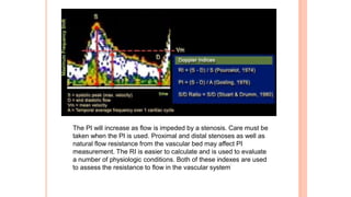 The PI will increase as flow is impeded by a stenosis. Care must be
taken when the PI is used. Proximal and distal stenoses as well as
natural flow resistance from the vascular bed may affect PI
measurement. The RI is easier to calculate and is used to evaluate
a number of physiologic conditions. Both of these indexes are used
to assess the resistance to flow in the vascular system
 
