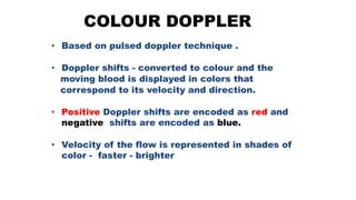COLOUR DOPPLER
• Based on pulsed doppler technique .
• Doppler shifts - converted to colour and the
moving blood is displayed in colors that
correspond to its velocity and direction.
• Positive Doppler shifts are encoded as red and
negative shifts are encoded as blue.
• Velocity of the flow is represented in shades of
color - faster - brighter
 