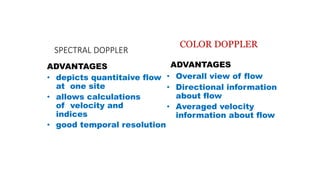 SPECTRAL DOPPLER
ADVANTAGES
• depicts quantitaive flow
at one site
• allows calculations
of velocity and
indices
• good temporal resolution
COLOR DOPPLER
ADVANTAGES
• Overall view of flow
• Directional information
about flow
• Averaged velocity
information about flow
 