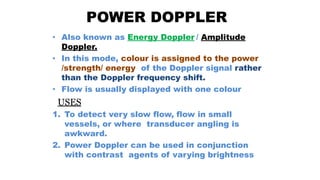 POWER DOPPLER
• Also known as Energy Doppler / Amplitude
Doppler.
• In this mode, colour is assigned to the power
/strength/ energy of the Doppler signal rather
than the Doppler frequency shift.
• Flow is usually displayed with one colour
USES
1. To detect very slow flow, flow in small
vessels, or where transducer angling is
awkward.
2. Power Doppler can be used in conjunction
with contrast agents of varying brightness
 