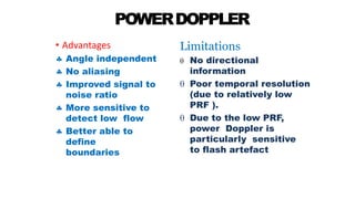 POWERDOPPLER
• Advantages
 Angle independent
 No aliasing
 Improved signal to
noise ratio
 More sensitive to
detect low flow
 Better able to
define
boundaries
Limitations
 No directional
information
 Poor temporal resolution
(due to relatively low
PRF ).
 Due to the low PRF,
power Doppler is
particularly sensitive
to flash artefact
 
