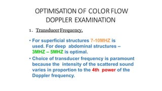 OPTIMISATION OF COLORFLOW
DOPPLER EXAMINATION
1. TransducerFrequency.
• For superficial structures 7-10MHZ is
used. For deep abdominal structures –
3MHZ – 5MHZ is optimal.
• Choice of transducer frequency is paramount
because the intensity of the scattered sound
varies in proportion to the 4th power of the
Doppler frequency.
 