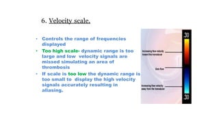 6. Velocity scale.
• Controls the range of frequencies
displayed
• Too high scale- dynamic range is too
large and low velocity signals are
missed simulating an area of
thrombosis
• If scale is too low the dynamic range is
too small to display the high velocity
signals accurately resulting in
aliasing.
 