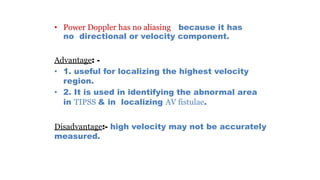 • Power Doppler has no aliasing because it has
no directional or velocity component.
Advantage: -
• 1. useful for localizing the highest velocity
region.
• 2. It is used in identifying the abnormal area
in TIPSS & in localizing AV fistulae.
Disadvantage:- high velocity may not be accurately
measured.
 