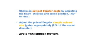 • Obtain an optimal Doppler angle by adjusting
the beam steering and probe position. ( 600
or less )
• Adjust the pulsed Doppler sample volume
size (gate) appropriately (2/3rd of the vessel
diameter)
• AVOID TRANSDUCER MOTION.
 