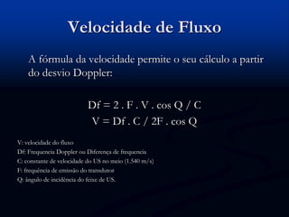 Velocidade de Fluxo
A fórmula da velocidade permite o seu cálculo a partir
do desvio Doppler:
Df = 2 . F . V . cos Q / C
V = Df . C / 2F . cos Q
V: velocidade do fluxo
Df: Frequencia Doppler ou Diferença de frequencia
C: constante de velocidade do US no meio (1.540 m/s)
F: frequência de emissão do transdutor
Q: ângulo de incidência do feixe de US.
 