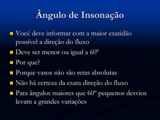 Ângulo de Insonação
 Você deve informar com a maior exatidão
possível a direção do fluxo
 Deve ser menor ou igual a 60º
 Por que?
 Porque vasos não são retas absolutas
 Não há certeza da exata direção do fluxo
 Para ângulos maiores que 60º pequenos desvios
levam a grandes variações
 