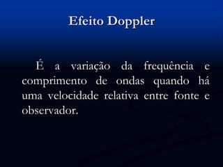 Efeito Doppler
É a variação da frequência e
comprimento de ondas quando há
uma velocidade relativa entre fonte e
observador.
 