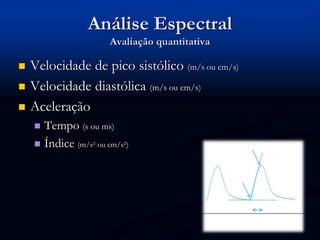  Velocidade de pico sistólico (m/s ou cm/s)
 Velocidade diastólica (m/s ou cm/s)
 Aceleração
 Tempo (s ou ms)
 Índice (m/s² ou cm/s²)
Análise Espectral
Avaliação quantitativa
 