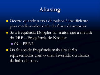 Aliasing
 Ocorre quando a taxa de pulsos é insuficiente
para medir a velocidade do fluxo da amostra
 Se a frequência Doppler for maior que a metade
do PRF – Frequência de Nyquist
 fN = PRF/2
 Os fluxos de frequência mais alta serão
representados com o sinal invertido ou abaixo
da linha de base.
 
