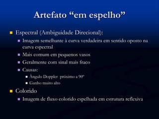 Artefato “em espelho”
 Espectral (Ambiguidade Direcional):
 Imagem semelhante à curva verdadeira em sentido oposto na
curva espectral
 Mais comum em pequenos vasos
 Geralmente com sinal mais fraco
 Causas:
 Ângulo Doppler próximo a 90º
 Ganho muito alto
 Colorido
 Imagem de fluxo colorido espelhada em estrutura reflexiva
 