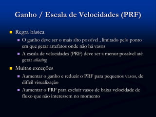 Ganho / Escala de Velocidades (PRF)
 Regra básica
 O ganho deve ser o mais alto possível , limitado pelo ponto
em que gerar artefatos onde não há vasos
 A escala de velocidades (PRF) deve ser a menor possível até
gerar aliasing
 Muitas exceções
 Aumentar o ganho e reduzir o PRF para pequenos vasos, de
difícil visualização
 Aumentar o PRF para excluir vasos de baixa velocidade de
fluxo que não interessem no momento
 