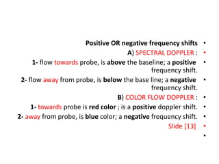•
Positive OR negative frequency shifts
•
A) SPECTRAL DOPPLER :
•
1- flow towards probe, is above the baseline; a positive
frequency shift.
•
2- flow away from probe, is below the base line; a negative
frequency shift.
•
B) COLOR FLOW DOPPLER :
•
1- towards probe is red color ; is a positive doppler shift.
•
2- away from probe, is blue color; a negative frequency shift.
•
Slide [13]
•
 