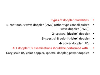 •
Types of doppler modalities :
•
1- continuous wave doppler [CWD] (other types are all pulsed
wave doppler [PWD]).
•
2- spectral [duplex] doppler.
•
3- spectral & color [triplex] doppler.
•
4- power doppler [PD].
•
ALL doppler US examinations should be performed with :
•
Grey-scale US, color doppler, spectral doppler, power doppler.
 