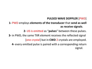 PULSED WAVE DOPPLER [PWD]
1- PWD employs elements of the transducer that send as well
as receive signals.
2- US is emitted as “pulses” between these pulses.
3- in PWD, the same TXR element receives the reflected signal
[one crystal] but in CWD 2 crystals are employed.
4- every emitted pulse is paired with a corresponding return
signal.
 