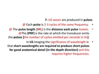 7- US waves are produced in pulses.
•
@ Each pulse is 2-3 cycles of the same frequency.
•
@ The pulse length [SPL] is the distance each pulse travels.
@The [PRF] is the rate at which the transducer emits
the pulses [the number of cycles emitted per seconds in Hz].
•
In US imaging the significance of wavelength is
that short wavelengths are required to produce short pulses
for good anatomical detail (in the depth direction) and this
requires higher frequencies.
 