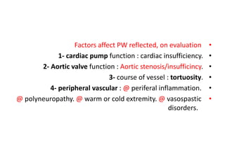 •
Factors affect PW reflected, on evaluation
•
1- cardiac pump function : cardiac insufficiency.
•
2- Aortic valve function : Aortic stenosis/insufficincy.
•
3- course of vessel : tortuosity.
•
4- peripheral vascular : @ periferal inflammation.
•
@ polyneuropathy. @ warm or cold extremity. @ vasospastic
disorders.
 