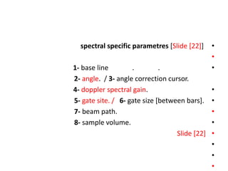 •
spectral specific parametres [Slide [22]]
•
•
1- base line . .
2- angle. / 3- angle correction cursor.
•
4- doppler spectral gain.
•
5- gate site. / 6- gate size [between bars].
•
7- beam path.
•
8- sample volume.
•
Slide [22]
•
•
•
 
