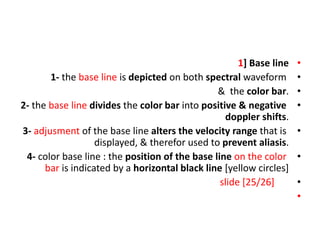 •
1] Base line
•
1- the base line is depicted on both spectral waveform
•
& the color bar.
•
2- the base line divides the color bar into positive & negative
doppler shifts.
•
3- adjusment of the base line alters the velocity range that is
displayed, & therefor used to prevent aliasis.
•
4- color base line : the position of the base line on the color
bar is indicated by a horizontal black line [yellow circles]
•
slide [25/26]
•
 