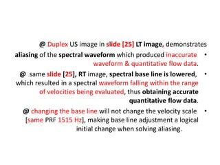 @ Duplex US image in slide [25] LT image, demonstrates
•
aliasing of the spectral waveform which produced inaccurate
waveform & quantitative flow data.
•
@ same slide [25], RT image, spectral base line is lowered,
which resulted in a spectral waveform falling within the range
of velocities being evaluated, thus obtaining accurate
quantitative flow data.
•
@ changing the base line will not change the velocity scale
[same PRF 1515 Hz], making base line adjustment a logical
initial change when solving aliasing.
 