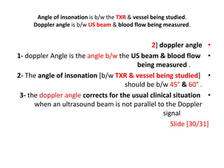 Angle of insonation is b/w the TXR & vessel being studied.
Doppler angle is b/w US beam & blood flow being measured.
•
2] doppler angle
•
1- doppler Angle is the angle b/w the US beam & blood flow
being measured .
•
2- The angle of insonation [b/w TXR & vessel being studied]
should be b/w 45° & 60° .
•
3- the doppler angle corrects for the usual clinical situation
when an ultrasound beam is not parallel to the Doppler
signal
Slide [30/31]
 