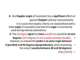 4- the Doppler angle of insonation has a significant effect on
spectral Doppler velocity measurements.
It is crucial that duplex criteria are standardised with a
fixed angle of insonation and that this angle is consistently
used during velocity estimations.
5- The strongest signal and best waveforms would be at zero
•
degrees. Zero degrees is not usually clinically feasible,
however, so instead the probe is at some angle between
•
0 (parallel) and 90 degrees (perpendicular), when evaluating
the vessel (usually between 30 and 60 degrees).
•
Slide [34/35]
 