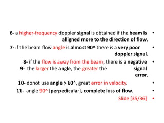 •
6- a higher-frequency doppler signal is obtained if the beam is
alligned more to the direction of flow.
•
7- if the beam flow angle is almost 90^ there is a very poor
doppler signal.
•
8- if the flow is away from the beam, there is a negative
signal
9- the larger the angle, the greater the
error.
•
10- donot use angle > 60^, great error in velocity.
•
11- angle 90^ [perpedicular], complete loss of flow.
•
Slide [35/36]
 
