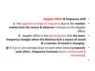 •
Doppler Effect & frequency shift
•
1- The apparent change in frequency due to the relative
motion b/w the source & observer is known as the doppler
effect.
•
2- doppler effect is the phenomenon that the wave
frequency changes when the distance b/w a source of sound
& a receiver of sound is changing :
•
@ if objects are coming closer to each other [moving towards
each other], frequency increases [wave compressed &
shortened].
•
 