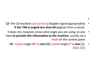 •
•
12- The US machine can correct a Doppler signal appropriately
if the TXR is angled less than 60 degrees from a vessel.
•
It does not, however, know what angle you are using, so you
have to provide this information to the machine, usually via a
knob on the control panel.
•
13- Cosine angle 90^ is zero [0], Cosine angle 0^ is one [1].
Slide [33]
 