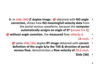 •
5- in slide [36] LT duplex image : @ obtained with NO angle
correction, shows how NO meaningfull velocity data from
the portal venous waveform, because the computer
automatically assigns an angle of 0^ [cosine 0 = 1].
•
@ without angle corection, the measured flow velocity is
•
18 cm/s.
•
@ same slide [36] duplex RT image obtained with correct
definition of the angle b/w the TXR & direction of portal
venous flow, demonstrates a flow velocity of 29,3 cm/s.
•
Slide [36]
•
 