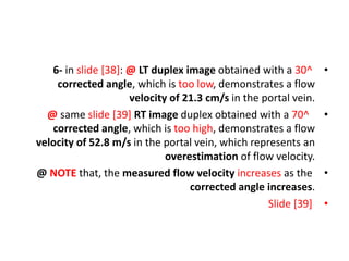 •
6- in slide [38]: @ LT duplex image obtained with a 30^
corrected angle, which is too low, demonstrates a flow
velocity of 21.3 cm/s in the portal vein.
•
@ same slide [39] RT image duplex obtained with a 70^
corrected angle, which is too high, demonstrates a flow
velocity of 52.8 m/s in the portal vein, which represents an
overestimation of flow velocity.
•
@ NOTE that, the measured flow velocity increases as the
corrected angle increases.
•
Slide [39]
 