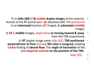 •
7- in slide [40] LT & middle duplex images of the anterior
branch of the RT portal vein : @ obtained with TXR positioned
in an intercostal location [LT image], & subcostaln [middle
image].
•
@ LT & middle images, depict flow as moving toward & away
from the TXR respectively.
•
@ RT duplex image same slide [41], TXR positioned
perpendicular to flow [arrow], NO color is assigned, yielding
a false finding of absent flow. The angle of insonation of the
vein depends entirely on the position of the TXR.
•
Slide [41]
•
 