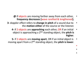 •
@ if objects are moving farther away from each other,
frequency decreases [wave rarefied & lengthened].
•
3- doppler effect refers to change in pitch of a sound due to
the motion either of the source or the listener.
•
4- if 2 objects are approching each other, OR if an initial
object is approaching a 2ND standing object, the pitch is
higher.
•
5- if 2 objects are moving apart, OR if an initial object is
moving apart from a 2ND standing object, the pitch is lower.
•
•
•
 