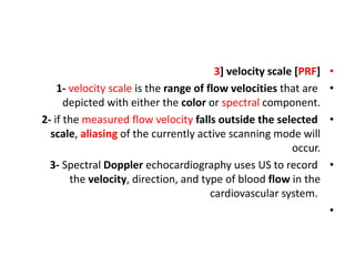 •
3] velocity scale [PRF]
•
1- velocity scale is the range of flow velocities that are
depicted with either the color or spectral component.
•
2- if the measured flow velocity falls outside the selected
scale, aliasing of the currently active scanning mode will
occur.
•
3- Spectral Doppler echocardiography uses US to record
the velocity, direction, and type of blood flow in the
cardiovascular system.
•
 